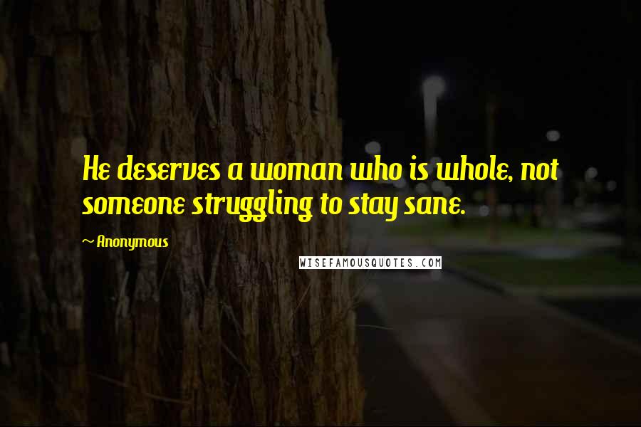 Anonymous Quotes: He deserves a woman who is whole, not someone struggling to stay sane.