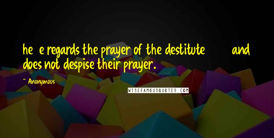 Anonymous Quotes: he e regards the prayer of the destitute and does not despise their prayer.