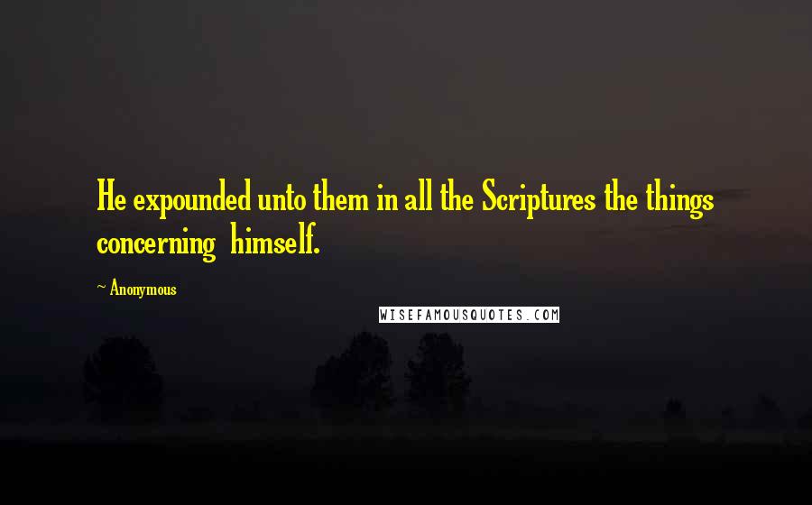 Anonymous Quotes: He expounded unto them in all the Scriptures the things concerning  himself.