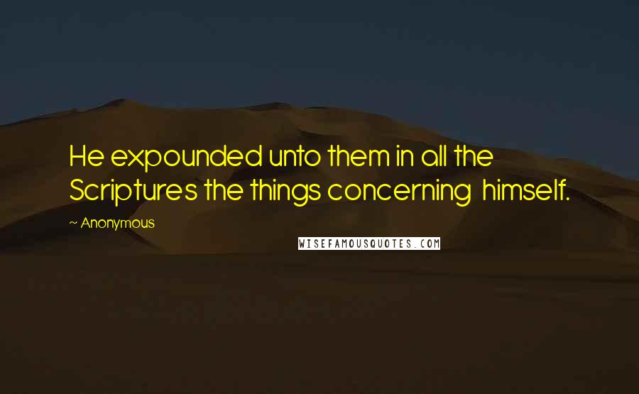 Anonymous Quotes: He expounded unto them in all the Scriptures the things concerning  himself.