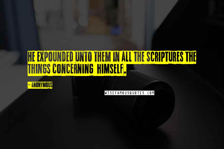 Anonymous Quotes: He expounded unto them in all the Scriptures the things concerning  himself.