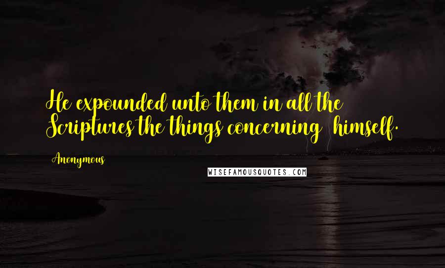Anonymous Quotes: He expounded unto them in all the Scriptures the things concerning  himself.