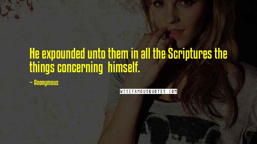 Anonymous Quotes: He expounded unto them in all the Scriptures the things concerning  himself.