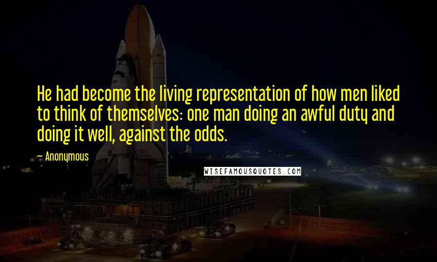 Anonymous Quotes: He had become the living representation of how men liked to think of themselves: one man doing an awful duty and doing it well, against the odds.