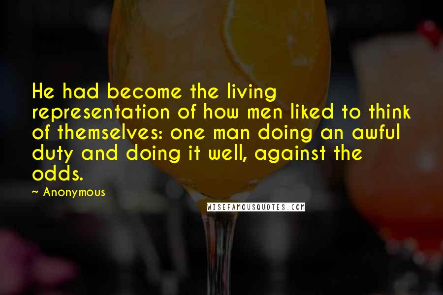 Anonymous Quotes: He had become the living representation of how men liked to think of themselves: one man doing an awful duty and doing it well, against the odds.