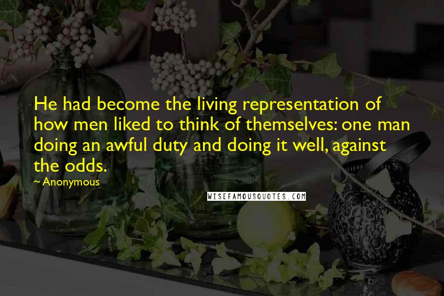 Anonymous Quotes: He had become the living representation of how men liked to think of themselves: one man doing an awful duty and doing it well, against the odds.