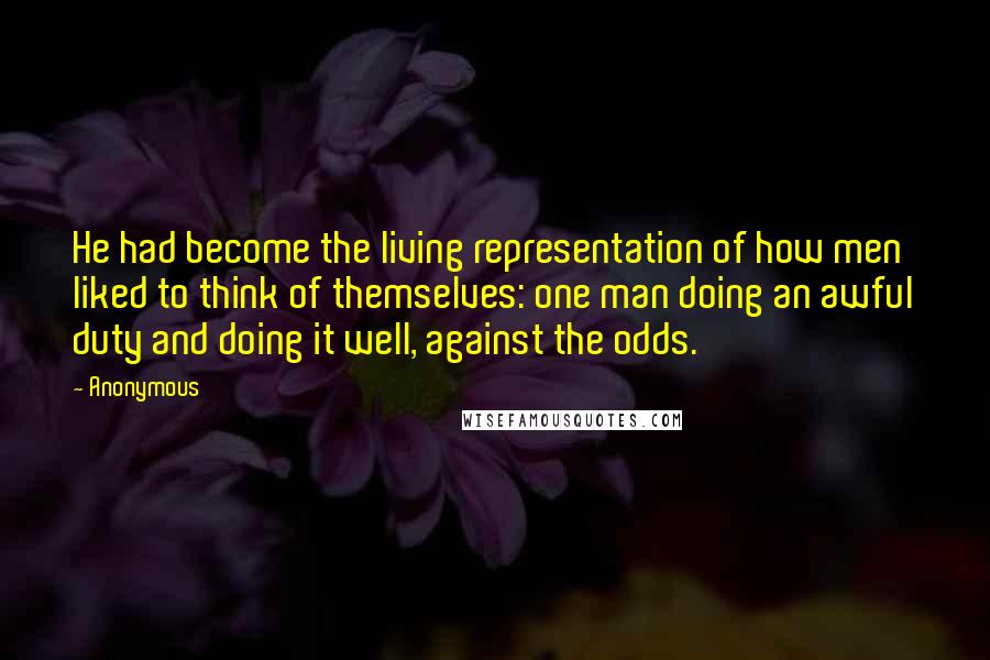 Anonymous Quotes: He had become the living representation of how men liked to think of themselves: one man doing an awful duty and doing it well, against the odds.