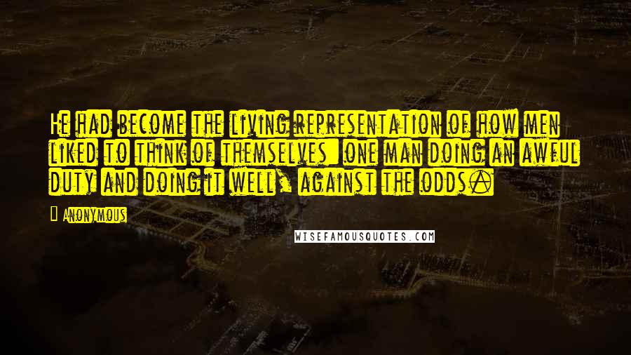 Anonymous Quotes: He had become the living representation of how men liked to think of themselves: one man doing an awful duty and doing it well, against the odds.