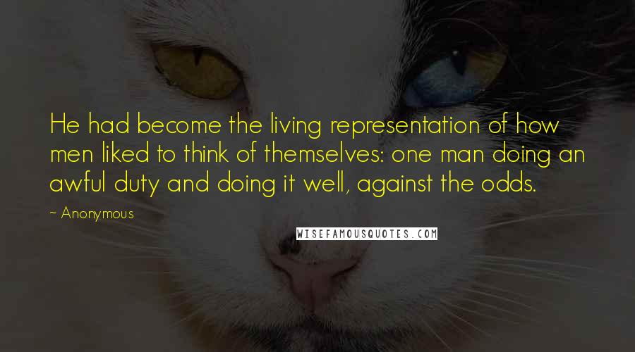 Anonymous Quotes: He had become the living representation of how men liked to think of themselves: one man doing an awful duty and doing it well, against the odds.