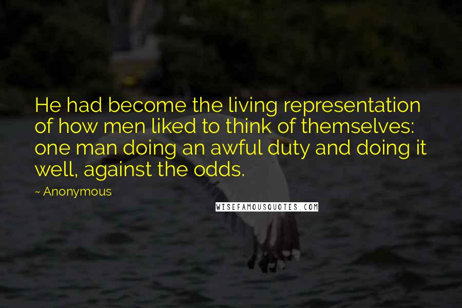 Anonymous Quotes: He had become the living representation of how men liked to think of themselves: one man doing an awful duty and doing it well, against the odds.