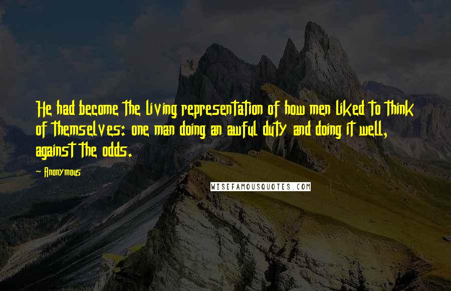 Anonymous Quotes: He had become the living representation of how men liked to think of themselves: one man doing an awful duty and doing it well, against the odds.