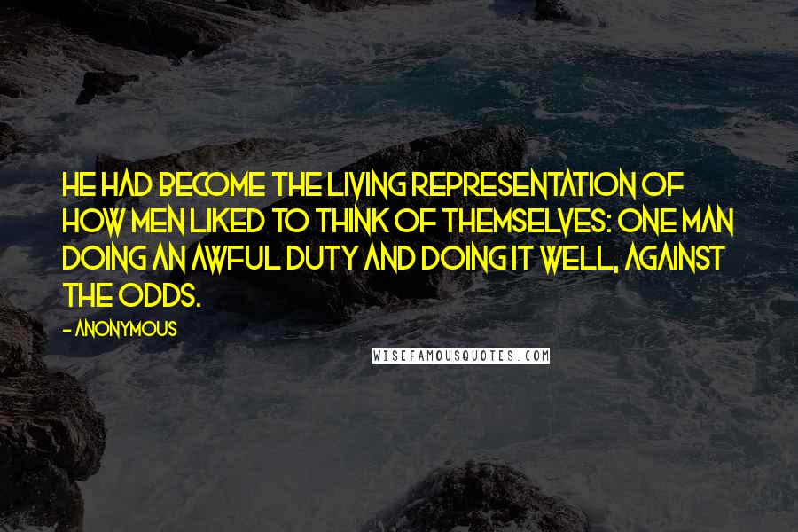 Anonymous Quotes: He had become the living representation of how men liked to think of themselves: one man doing an awful duty and doing it well, against the odds.