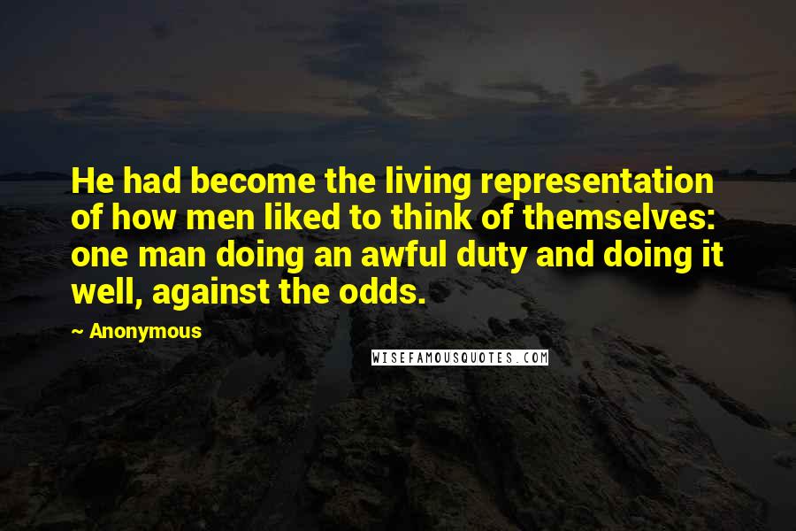 Anonymous Quotes: He had become the living representation of how men liked to think of themselves: one man doing an awful duty and doing it well, against the odds.