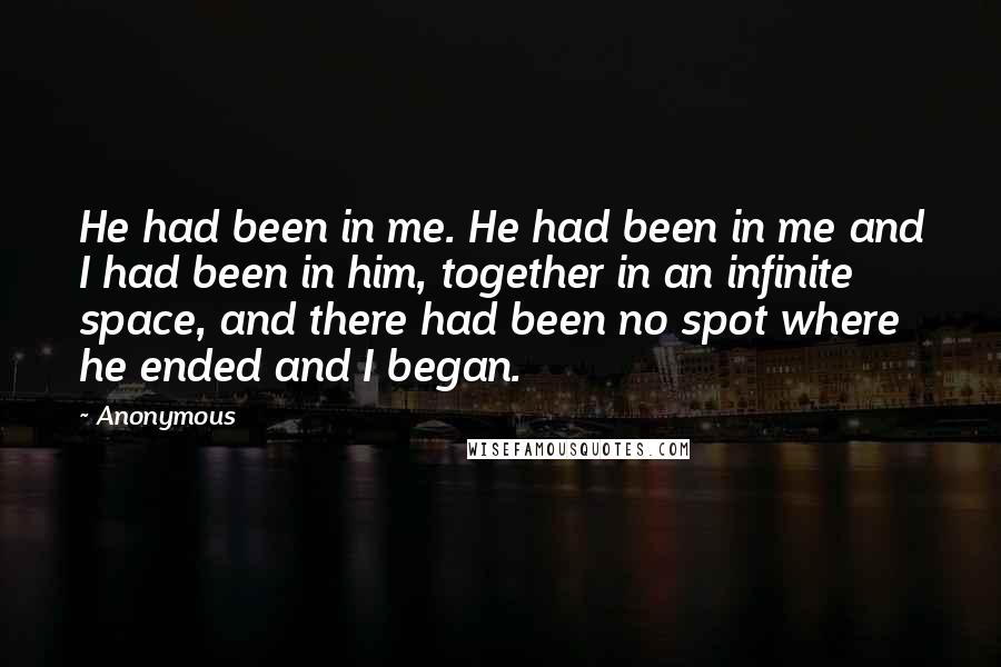 Anonymous Quotes: He had been in me. He had been in me and I had been in him, together in an infinite space, and there had been no spot where he ended and I began.