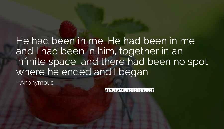 Anonymous Quotes: He had been in me. He had been in me and I had been in him, together in an infinite space, and there had been no spot where he ended and I began.