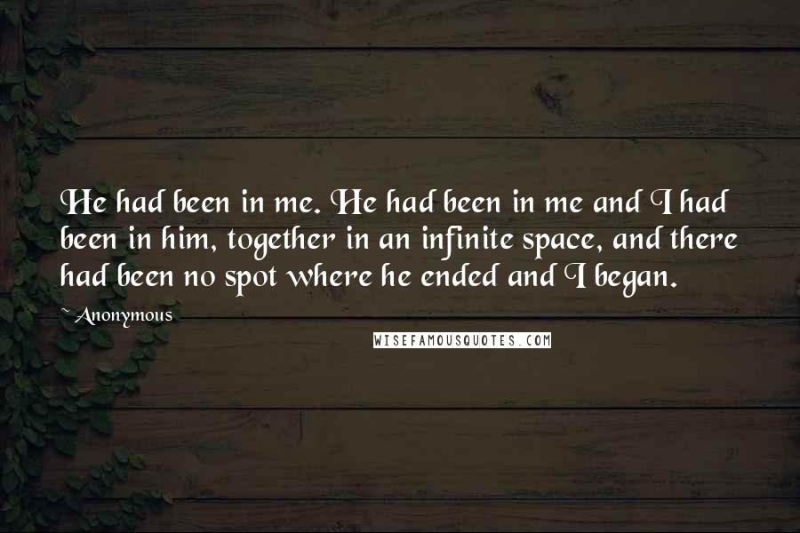 Anonymous Quotes: He had been in me. He had been in me and I had been in him, together in an infinite space, and there had been no spot where he ended and I began.