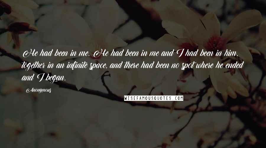 Anonymous Quotes: He had been in me. He had been in me and I had been in him, together in an infinite space, and there had been no spot where he ended and I began.