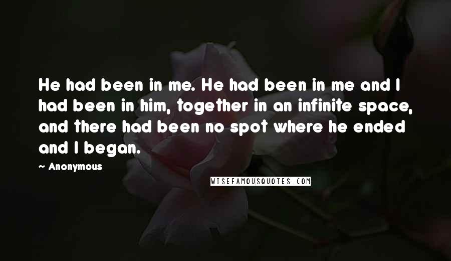 Anonymous Quotes: He had been in me. He had been in me and I had been in him, together in an infinite space, and there had been no spot where he ended and I began.