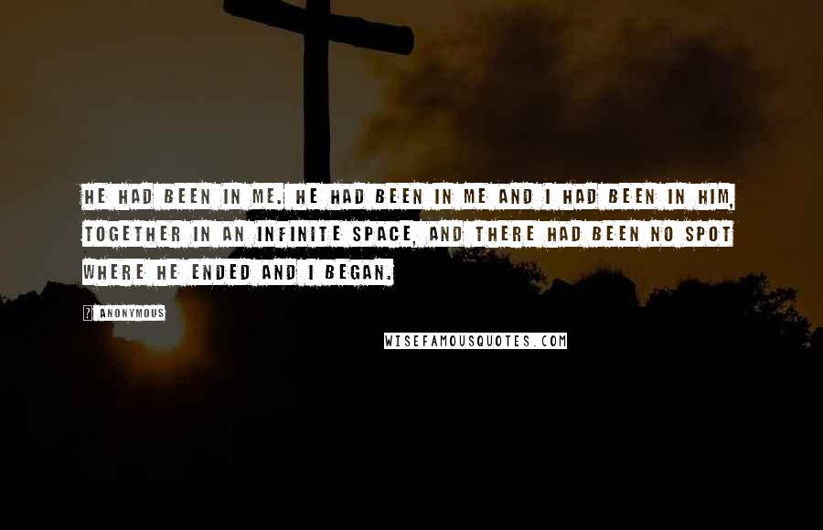 Anonymous Quotes: He had been in me. He had been in me and I had been in him, together in an infinite space, and there had been no spot where he ended and I began.