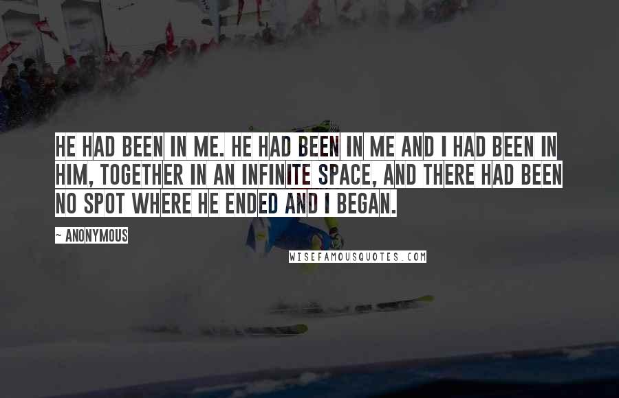 Anonymous Quotes: He had been in me. He had been in me and I had been in him, together in an infinite space, and there had been no spot where he ended and I began.