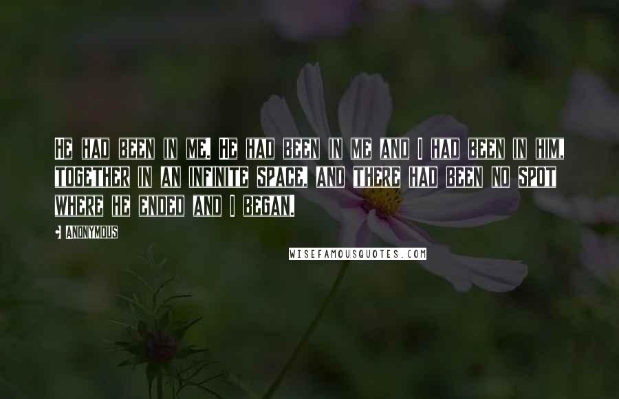 Anonymous Quotes: He had been in me. He had been in me and I had been in him, together in an infinite space, and there had been no spot where he ended and I began.