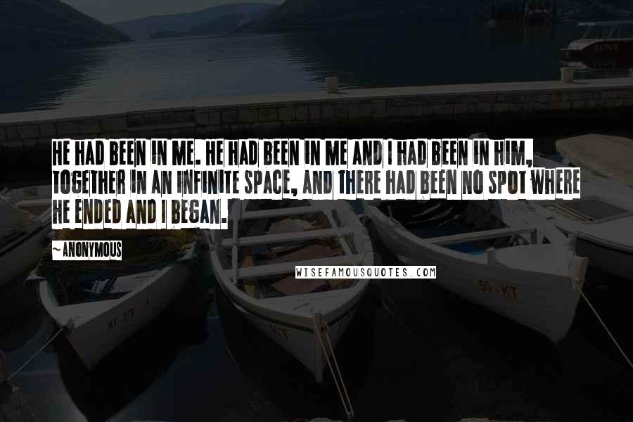 Anonymous Quotes: He had been in me. He had been in me and I had been in him, together in an infinite space, and there had been no spot where he ended and I began.