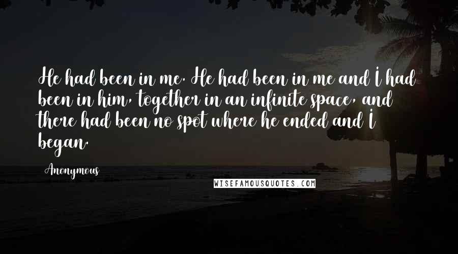 Anonymous Quotes: He had been in me. He had been in me and I had been in him, together in an infinite space, and there had been no spot where he ended and I began.