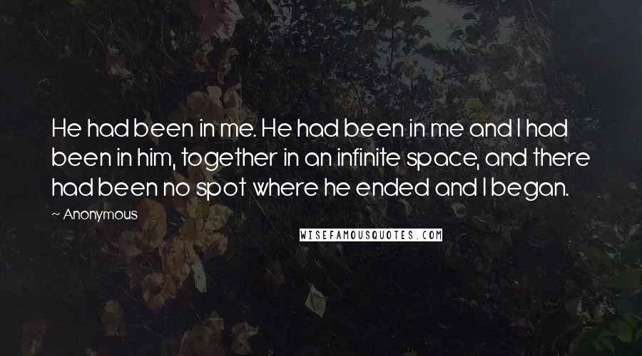 Anonymous Quotes: He had been in me. He had been in me and I had been in him, together in an infinite space, and there had been no spot where he ended and I began.