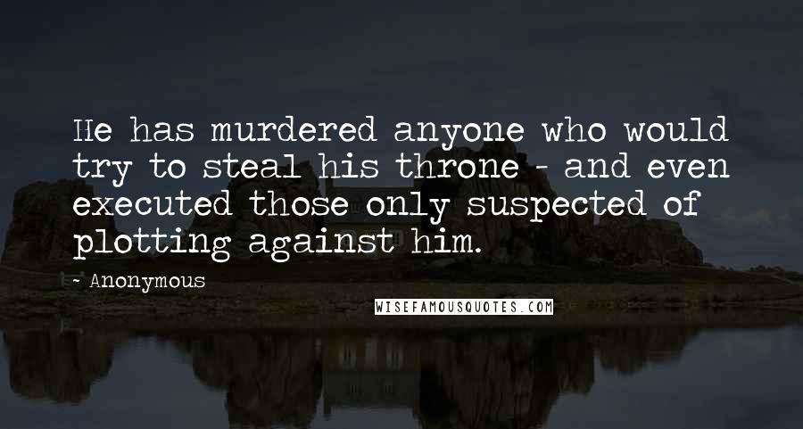 Anonymous Quotes: He has murdered anyone who would try to steal his throne - and even executed those only suspected of plotting against him.