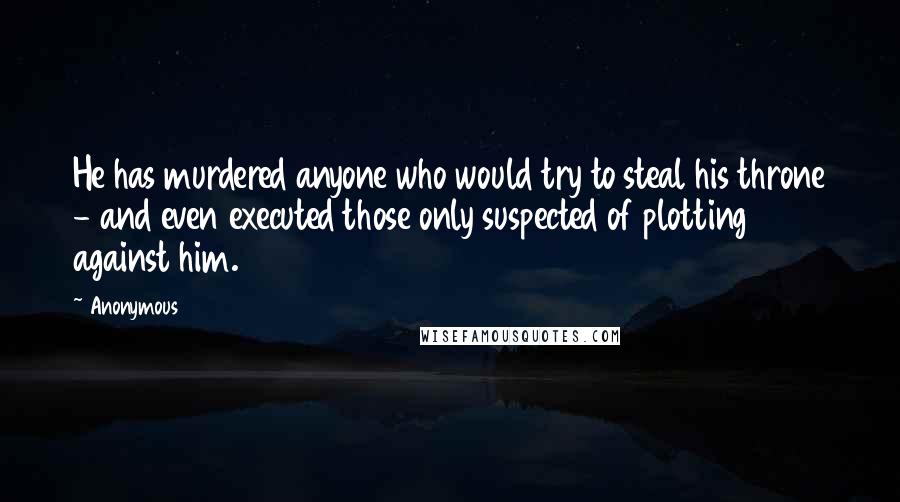 Anonymous Quotes: He has murdered anyone who would try to steal his throne - and even executed those only suspected of plotting against him.