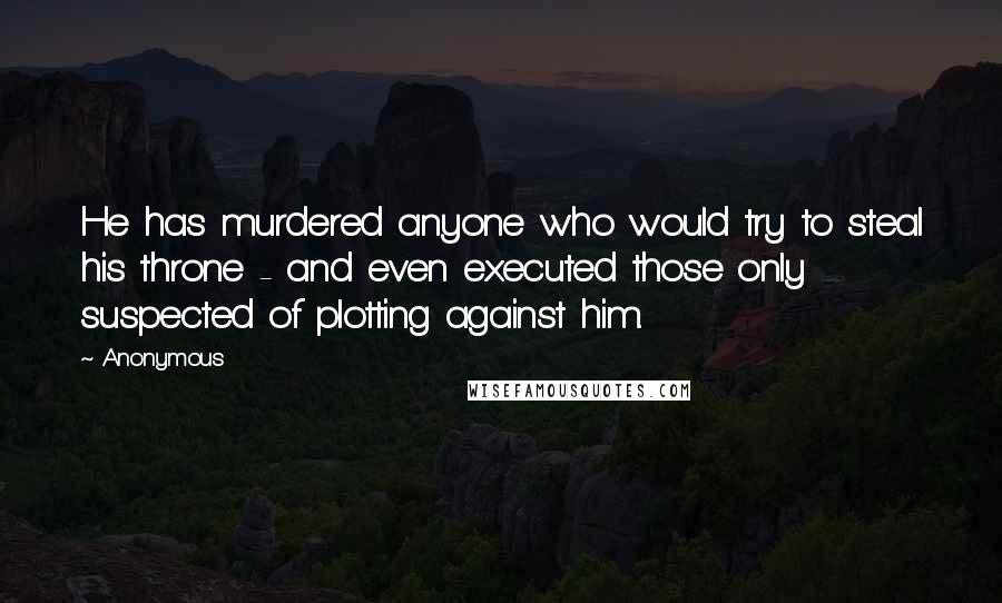 Anonymous Quotes: He has murdered anyone who would try to steal his throne - and even executed those only suspected of plotting against him.