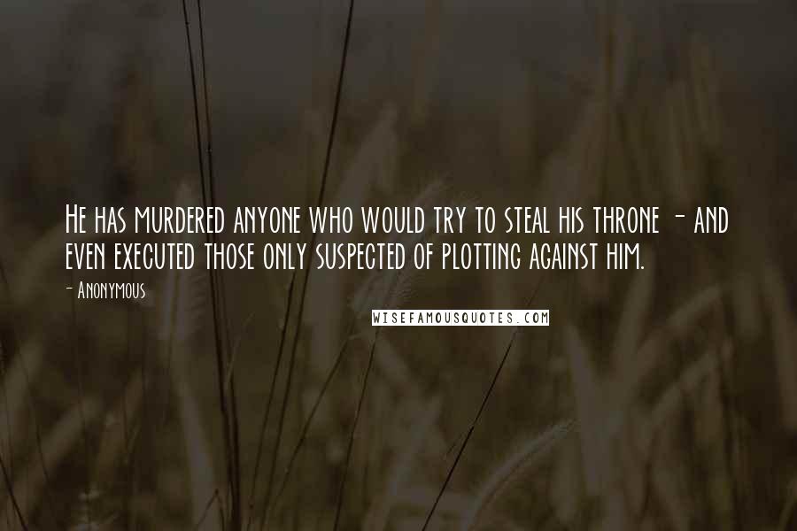 Anonymous Quotes: He has murdered anyone who would try to steal his throne - and even executed those only suspected of plotting against him.