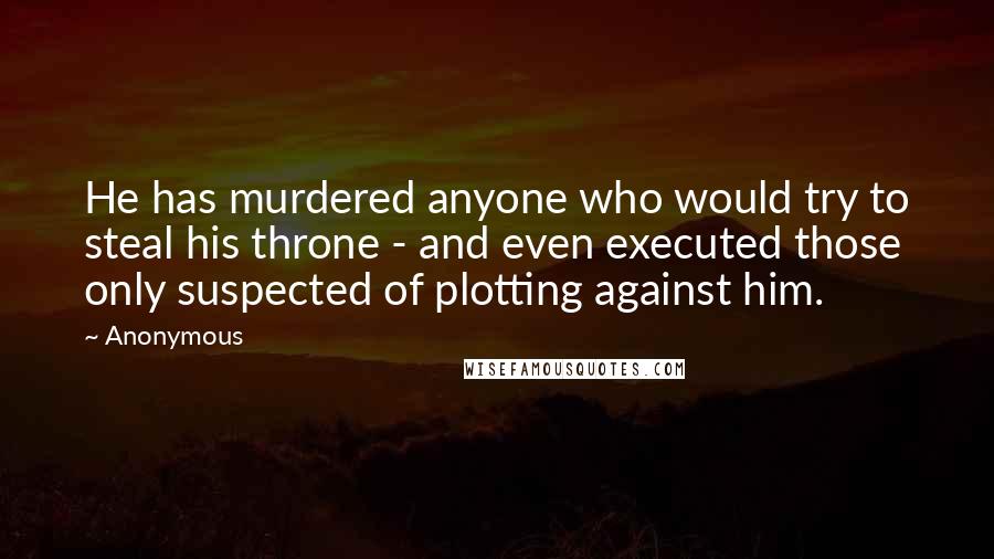 Anonymous Quotes: He has murdered anyone who would try to steal his throne - and even executed those only suspected of plotting against him.