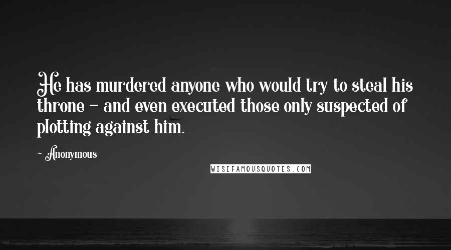 Anonymous Quotes: He has murdered anyone who would try to steal his throne - and even executed those only suspected of plotting against him.