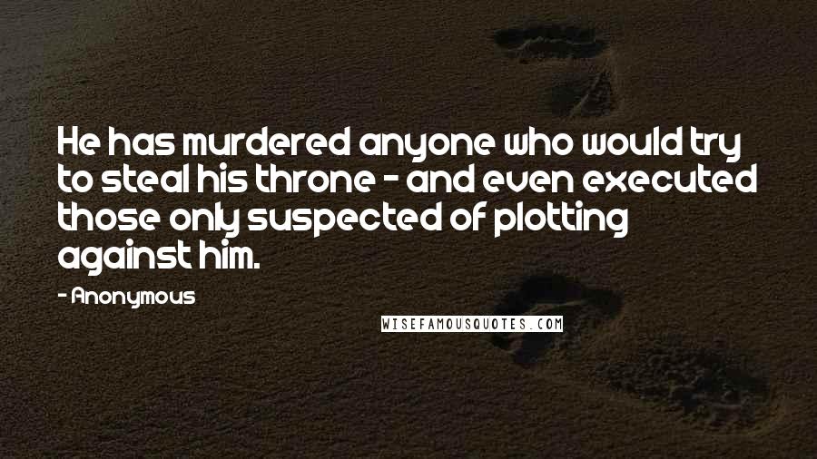 Anonymous Quotes: He has murdered anyone who would try to steal his throne - and even executed those only suspected of plotting against him.