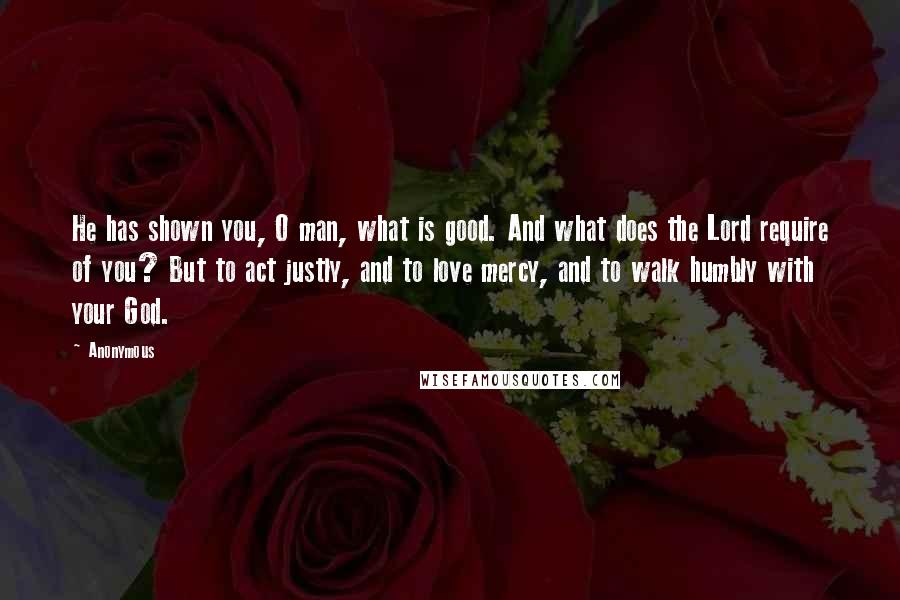 Anonymous Quotes: He has shown you, O man, what is good. And what does the Lord require of you? But to act justly, and to love mercy, and to walk humbly with your God.