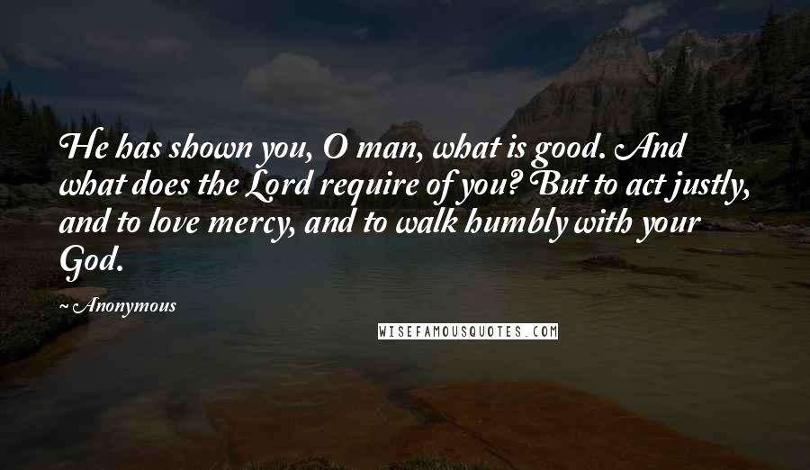 Anonymous Quotes: He has shown you, O man, what is good. And what does the Lord require of you? But to act justly, and to love mercy, and to walk humbly with your God.