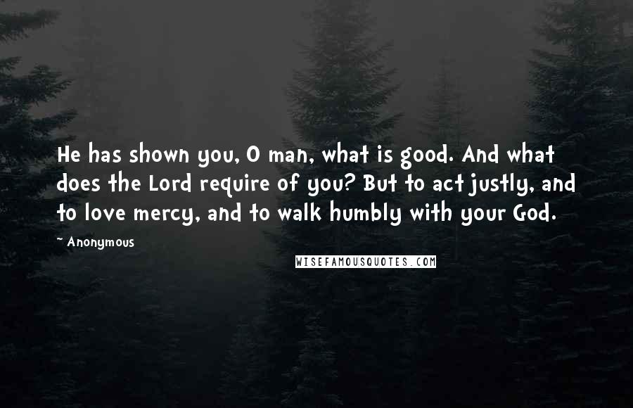 Anonymous Quotes: He has shown you, O man, what is good. And what does the Lord require of you? But to act justly, and to love mercy, and to walk humbly with your God.