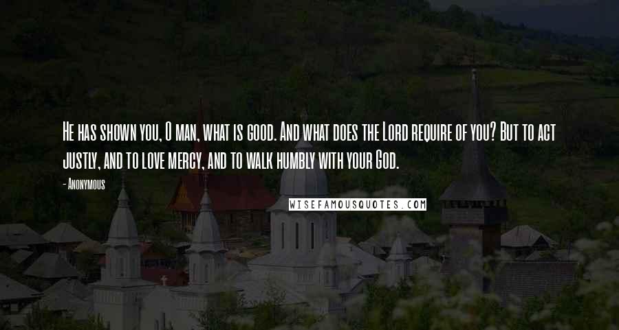 Anonymous Quotes: He has shown you, O man, what is good. And what does the Lord require of you? But to act justly, and to love mercy, and to walk humbly with your God.