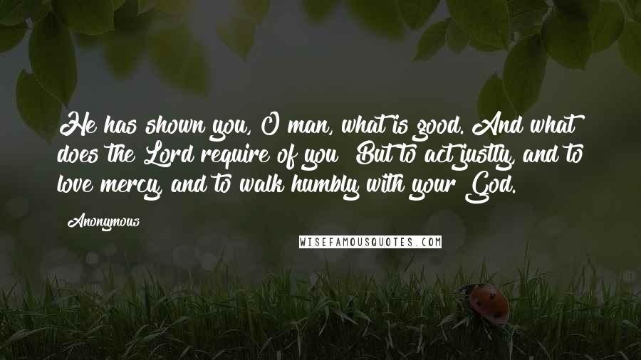 Anonymous Quotes: He has shown you, O man, what is good. And what does the Lord require of you? But to act justly, and to love mercy, and to walk humbly with your God.