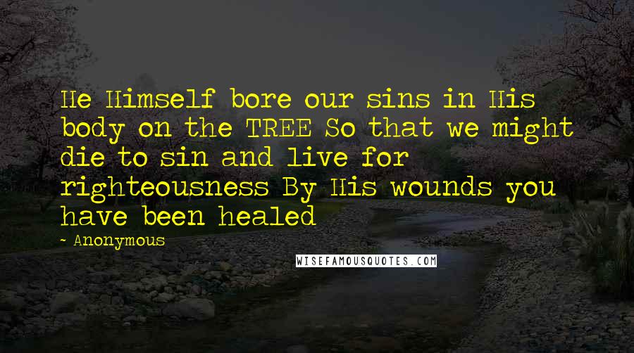 Anonymous Quotes: He Himself bore our sins in His body on the TREE So that we might die to sin and live for righteousness By His wounds you have been healed