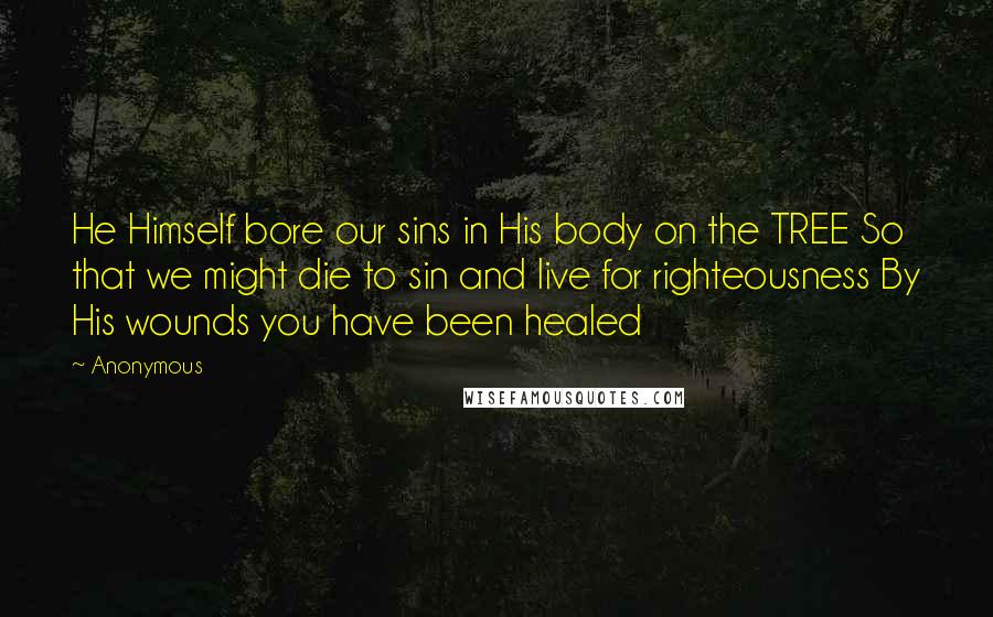 Anonymous Quotes: He Himself bore our sins in His body on the TREE So that we might die to sin and live for righteousness By His wounds you have been healed