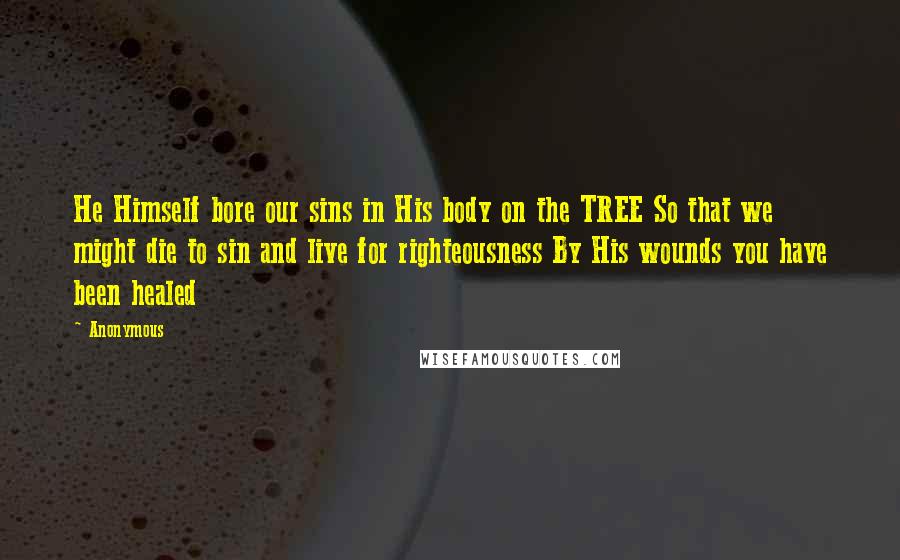 Anonymous Quotes: He Himself bore our sins in His body on the TREE So that we might die to sin and live for righteousness By His wounds you have been healed