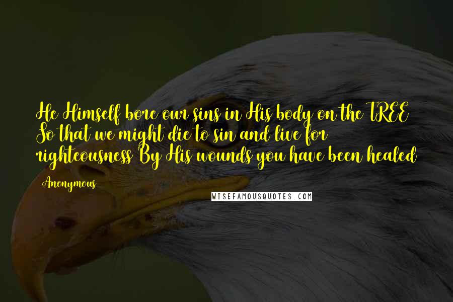 Anonymous Quotes: He Himself bore our sins in His body on the TREE So that we might die to sin and live for righteousness By His wounds you have been healed