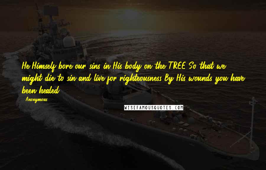 Anonymous Quotes: He Himself bore our sins in His body on the TREE So that we might die to sin and live for righteousness By His wounds you have been healed