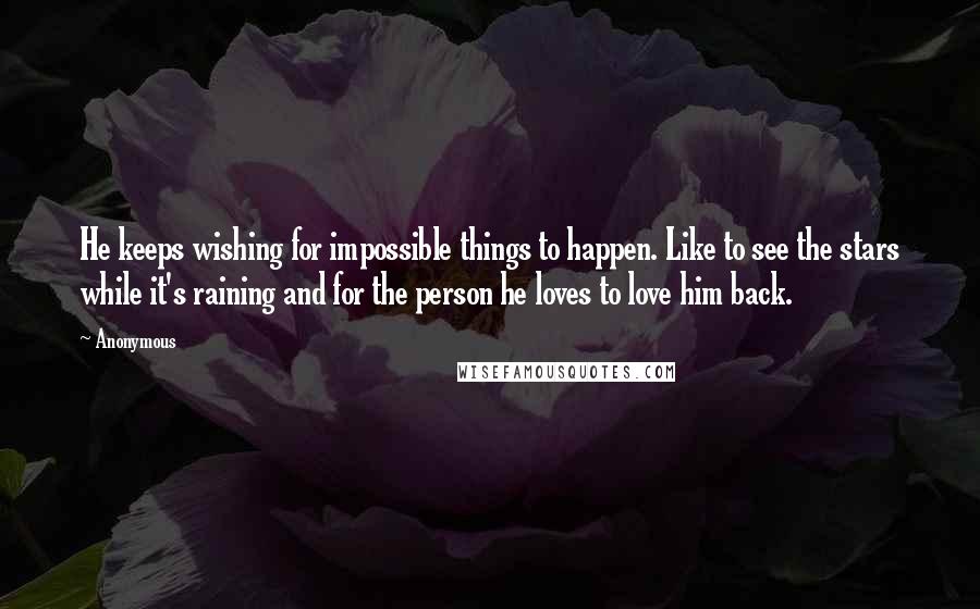 Anonymous Quotes: He keeps wishing for impossible things to happen. Like to see the stars while it's raining and for the person he loves to love him back.