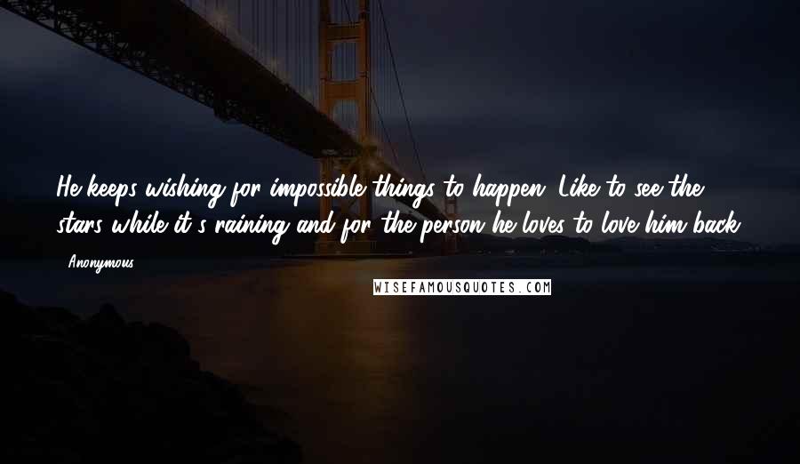 Anonymous Quotes: He keeps wishing for impossible things to happen. Like to see the stars while it's raining and for the person he loves to love him back.