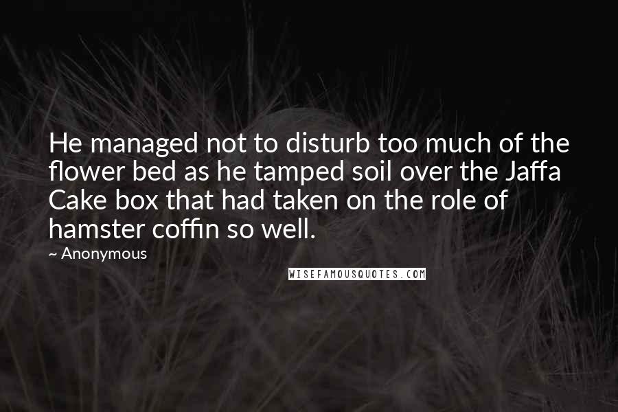 Anonymous Quotes: He managed not to disturb too much of the flower bed as he tamped soil over the Jaffa Cake box that had taken on the role of hamster coffin so well.