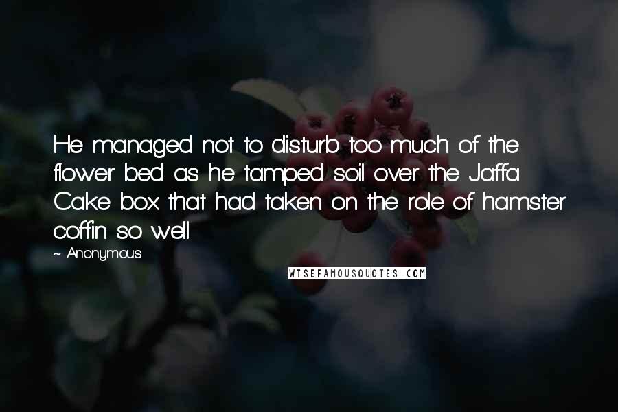 Anonymous Quotes: He managed not to disturb too much of the flower bed as he tamped soil over the Jaffa Cake box that had taken on the role of hamster coffin so well.