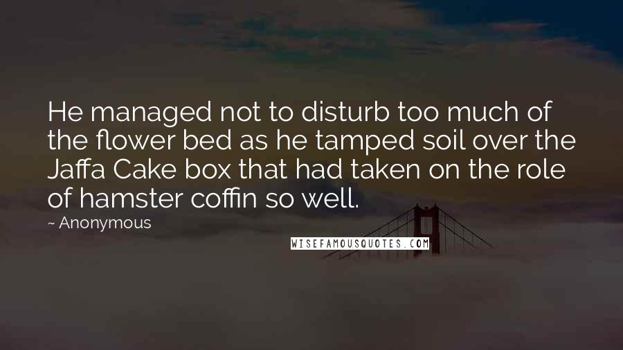 Anonymous Quotes: He managed not to disturb too much of the flower bed as he tamped soil over the Jaffa Cake box that had taken on the role of hamster coffin so well.